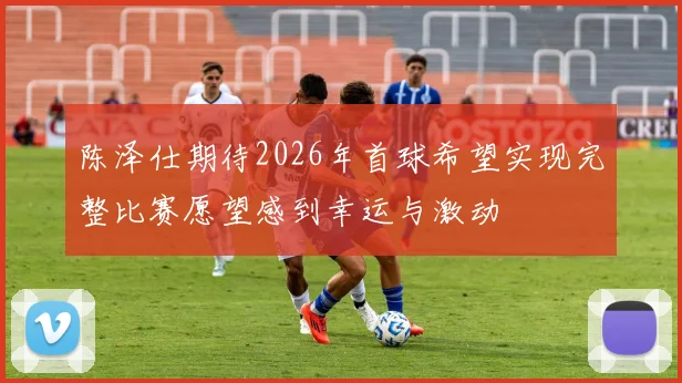 陈泽仕期待2026年首球希望实现完整比赛愿望感到幸运与激动