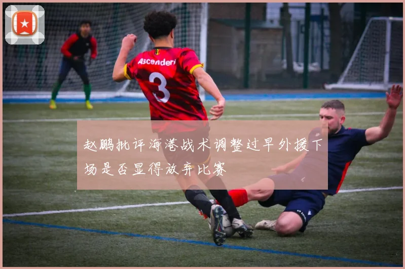赵鹏批评海港战术调整过早外援下场是否显得放弃比赛
