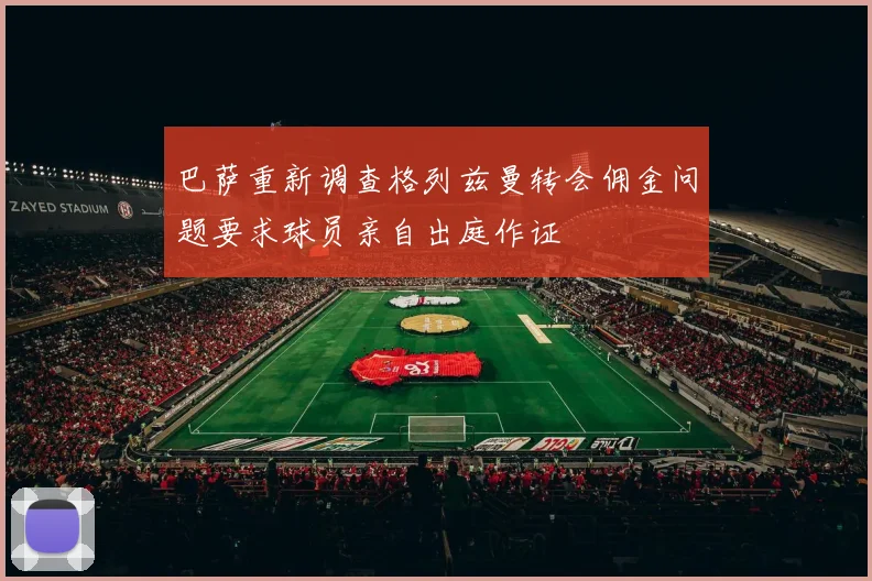 巴萨重新调查格列兹曼转会佣金问题要求球员亲自出庭作证