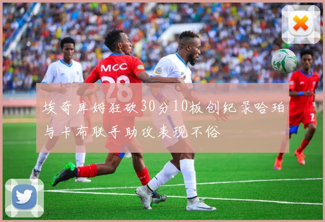 埃奇库姆狂砍30分10板创纪录哈珀与卡布联手助攻表现不俗