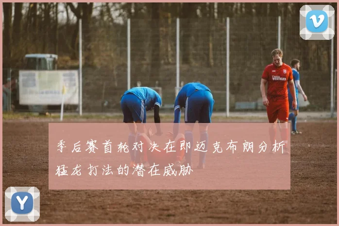 季后赛首轮对决在即迈克布朗分析猛龙打法的潜在威胁