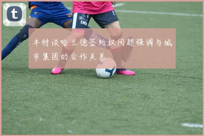 丰特谈哈兰德签约权问题强调与城市集团的合作关系