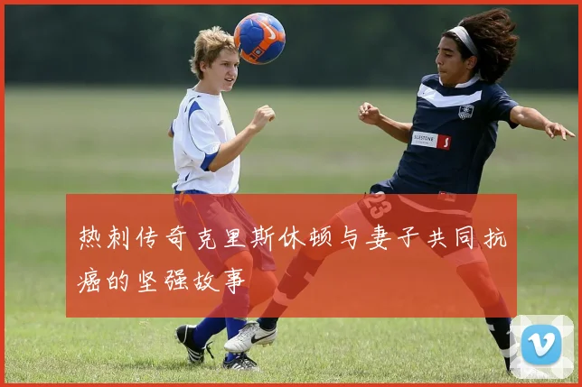 热刺传奇克里斯休顿与妻子共同抗癌的坚强故事
