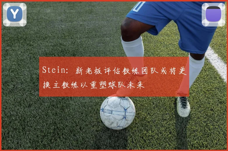 Stein：新老板评估教练团队或将更换主教练以重塑球队未来