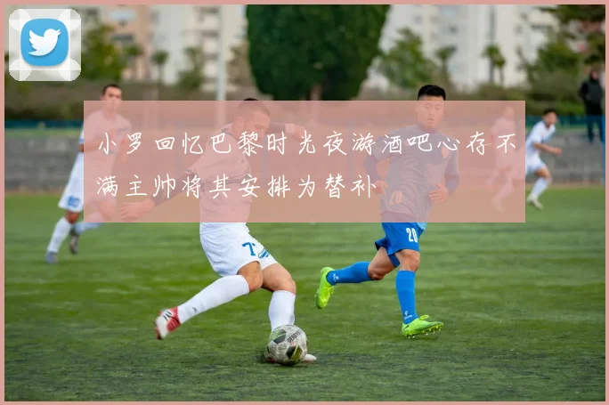 小罗回忆巴黎时光夜游酒吧心存不满主帅将其安排为替补