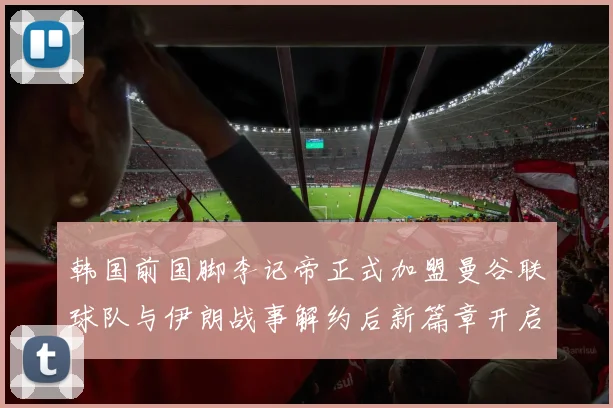 韩国前国脚李记帝正式加盟曼谷联球队与伊朗战事解约后新篇章开启