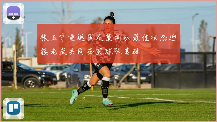 张玉宁重返国足集训以最佳状态迎接老友共同夯实球队基础