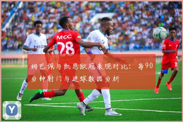 姆巴佩与凯恩欧冠表现对比：每90分钟射门与进球数据分析