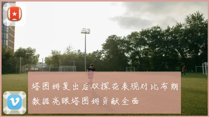塔图姆复出后双探花表现对比布朗数据亮眼塔图姆贡献全面