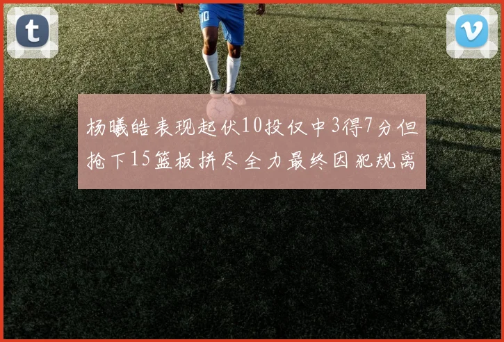 杨曦皓表现起伏10投仅中3得7分但抢下15篮板拼尽全力最终因犯规离场