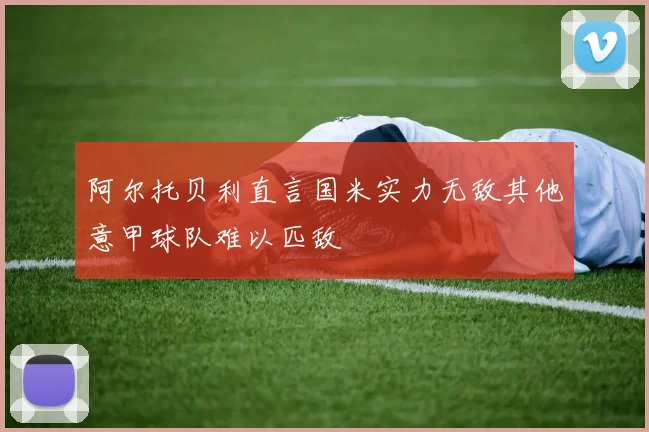 阿尔托贝利直言国米实力无敌其他意甲球队难以匹敌