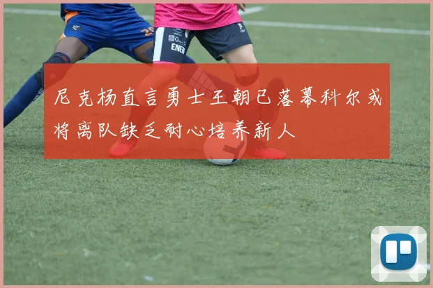 尼克杨直言勇士王朝已落幕科尔或将离队缺乏耐心培养新人