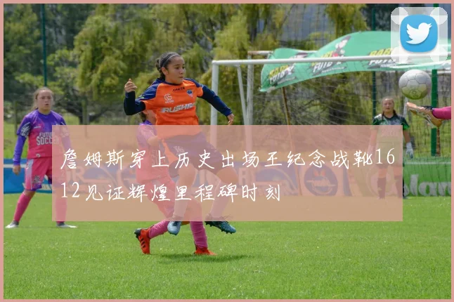 詹姆斯穿上历史出场王纪念战靴1612见证辉煌里程碑时刻
