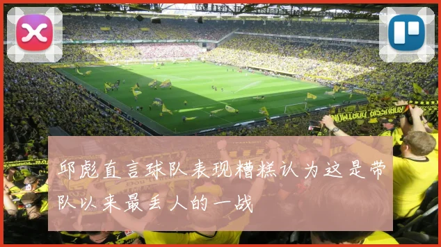 邱彪直言球队表现糟糕认为这是带队以来最丢人的一战