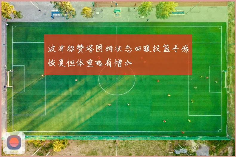 波津称赞塔图姆状态回暖投篮手感恢复但体重略有增加