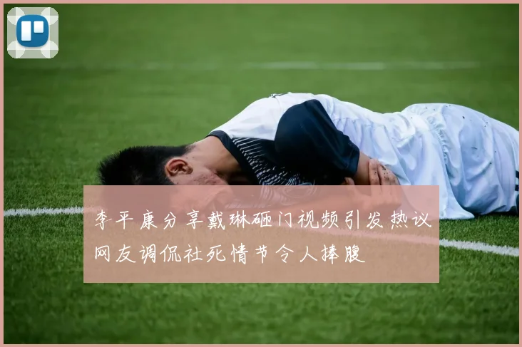 李平康分享戴琳砸门视频引发热议网友调侃社死情节令人捧腹