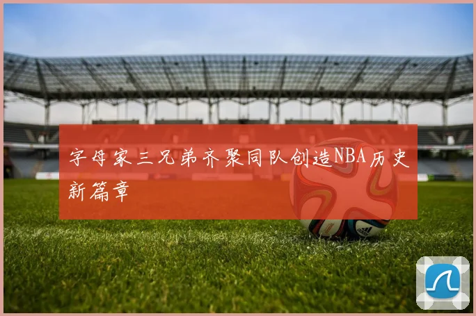 字母家三兄弟齐聚同队创造NBA历史新篇章